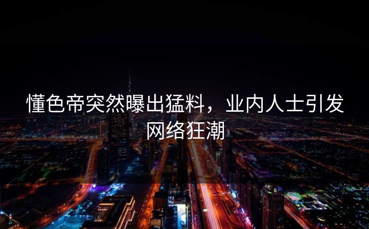 懂色帝突然曝出猛料，业内人士引发网络狂潮