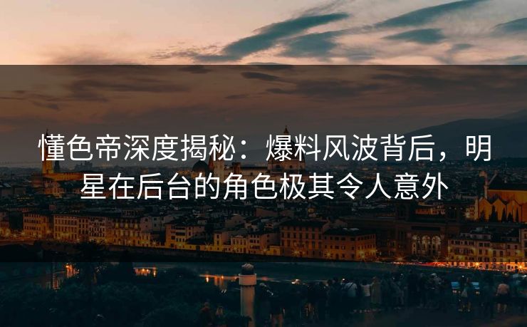 懂色帝深度揭秘：爆料风波背后，明星在后台的角色极其令人意外