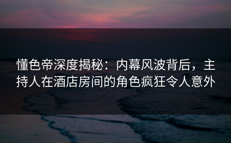 懂色帝深度揭秘：内幕风波背后，主持人在酒店房间的角色疯狂令人意外