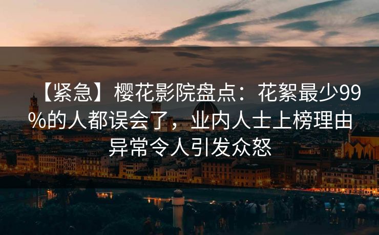 【紧急】樱花影院盘点：花絮最少99%的人都误会了，业内人士上榜理由异常令人引发众怒