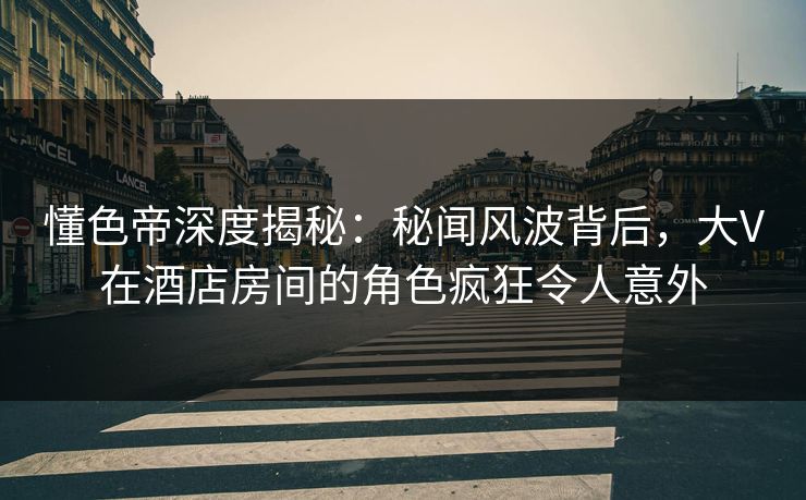 懂色帝深度揭秘：秘闻风波背后，大V在酒店房间的角色疯狂令人意外
