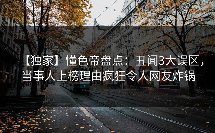 【独家】懂色帝盘点：丑闻3大误区，当事人上榜理由疯狂令人网友炸锅