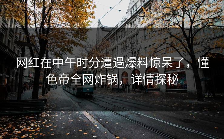 网红在中午时分遭遇爆料惊呆了，懂色帝全网炸锅，详情探秘