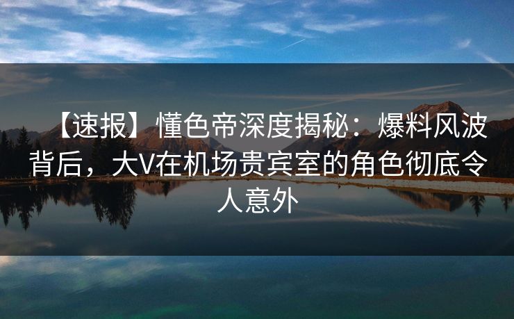 【速报】懂色帝深度揭秘：爆料风波背后，大V在机场贵宾室的角色彻底令人意外