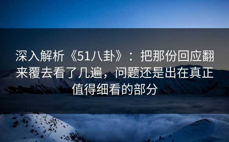 深入解析《51八卦》：把那份回应翻来覆去看了几遍，问题还是出在真正值得细看的部分