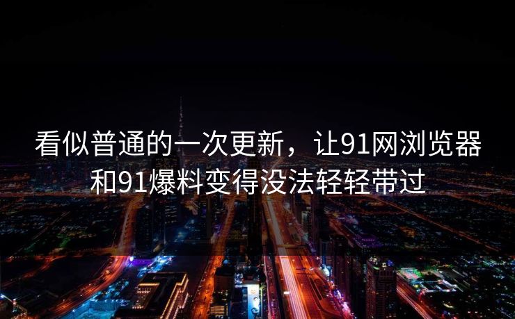 看似普通的一次更新，让91网浏览器和91爆料变得没法轻轻带过