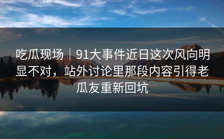 吃瓜现场｜91大事件近日这次风向明显不对，站外讨论里那段内容引得老瓜友重新回坑