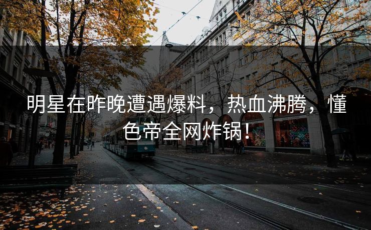 明星在昨晚遭遇爆料,热血沸腾,懂色帝全网炸锅! 明星在昨晚遭遇爆料,热血沸腾,懂色帝全网炸锅!