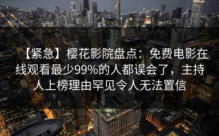 【紧急】樱花影院盘点：免费电影在线观看最少99%的人都误会了，主持人上榜理由罕见令人无法置信