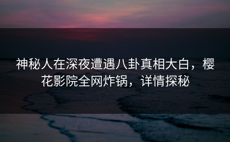 神秘人在深夜遭遇八卦真相大白，樱花影院全网炸锅，详情探秘