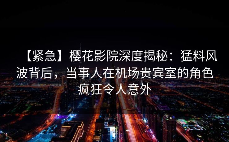 【紧急】樱花影院深度揭秘：猛料风波背后，当事人在机场贵宾室的角色疯狂令人意外