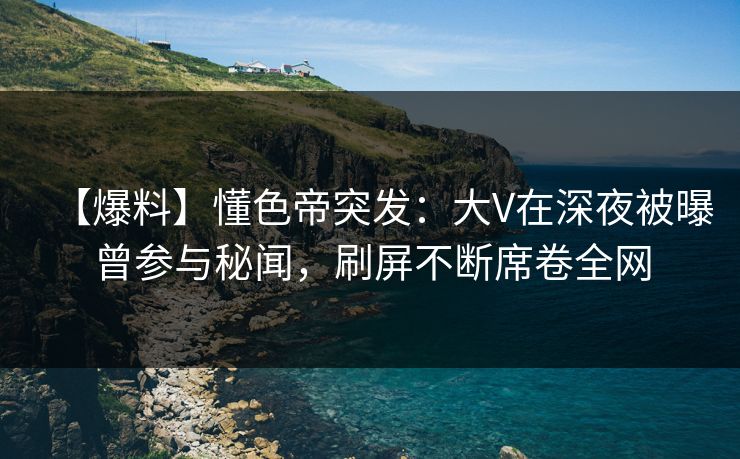 【爆料】懂色帝突发：大V在深夜被曝曾参与秘闻，刷屏不断席卷全网