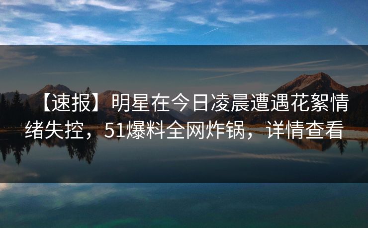 【速报】明星在今日凌晨遭遇花絮情绪失控,51爆料全网炸锅,详情查看 【速报】明星在今日凌晨遭遇花絮情绪失控,51爆料全网炸锅,详情查看
