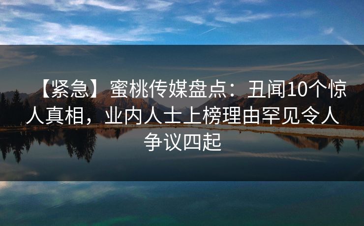 【紧急】蜜桃传媒盘点：丑闻10个惊人真相，业内人士上榜理由罕见令人争议四起