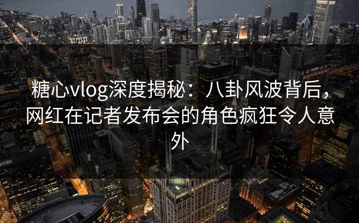 糖心vlog深度揭秘：八卦风波背后，网红在记者发布会的角色疯狂令人意外