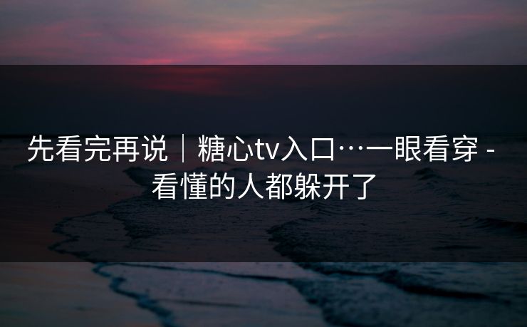 先看完再说｜糖心tv入口…一眼看穿 - 看懂的人都躲开了