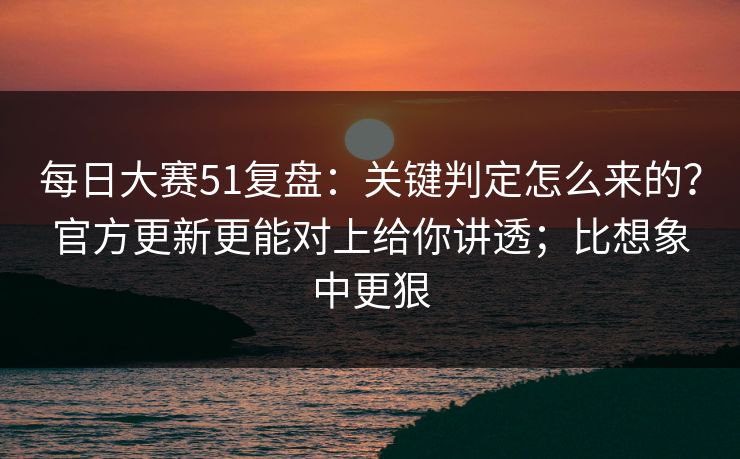 每日大赛51复盘：关键判定怎么来的？官方更新更能对上给你讲透；比想象中更狠