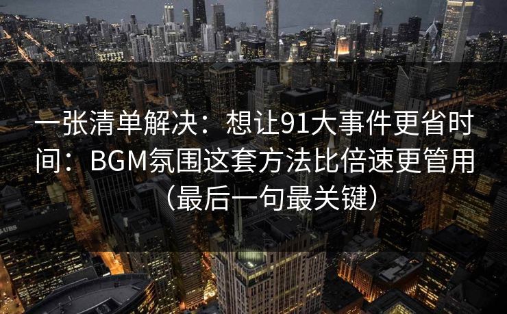 一张清单解决：想让91大事件更省时间：BGM氛围这套方法比倍速更管用（最后一句最关键）