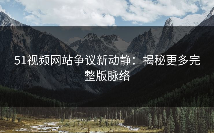51视频网站争议新动静：揭秘更多完整版脉络