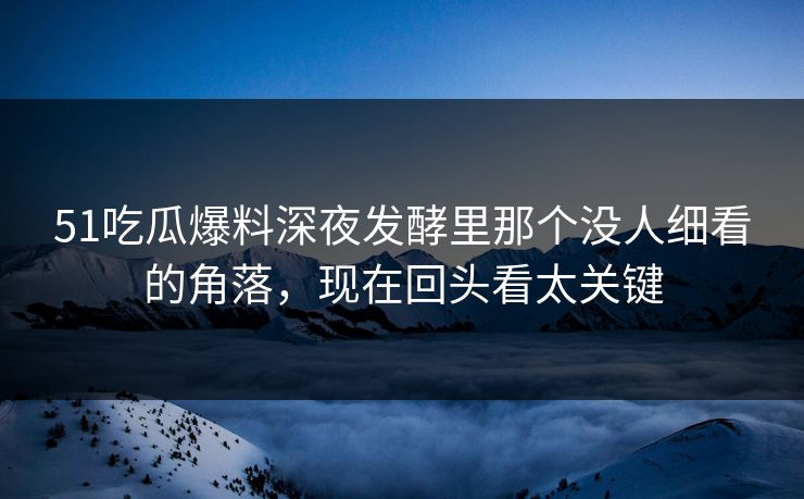 51吃瓜爆料深夜发酵里那个没人细看的角落，现在回头看太关键