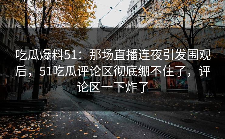 吃瓜爆料51：那场直播连夜引发围观后，51吃瓜评论区彻底绷不住了，评论区一下炸了